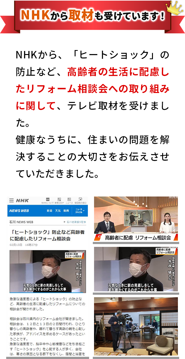 NHKから取材も受けています！ NHKから、「ヒートショック」の防止など、高齢者の生活に配慮したリフォーム相談会への取り組みに関して、テレビ取材を受けました。健康なうちに、住まいの問題を解決することの大切さをお伝えさせていただきました。